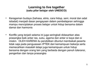 Learning to live together
(satu pilar belajar oleh UNESCO)
• Keragaman budaya (bahasa, etnis, cara hidup, seni, moral dan adat
istiadat) menjadi dasar pengayaan dalam pembelajaran sehingga
mampu menciptakan proses belajar untuk hidup bersama dalam
damai dan harmonis
• Konflik yang terjadi selama ini juga seringkali didasarkan atas
prasangka baik antar ras, suku, agama dan antar si kaya dan si
miskin. OLEH KARENA itu pendidikan dituntut membekali peserta
tidak saja pada penguasaan IPTEK dari kemampuan bekerja serta
memecahkan masalah tetapi juga kemampuan untuk hidup
bersama dengan orang lain yang berbeda dengan penuh toleransi,
pengertian dan tanpa prasangka
5
 