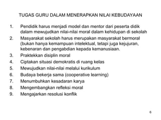 TUGAS GURU DALAM MENERAPKAN NILAI KEBUDAYAAN
1. Pendidik harus menjadi model dan mentor dari peserta didik
dalam mewujudkan nilai-nilai moral dalam kehidupan di sekolah
2. Masyarakat sekolah harus merupakan masyarakat bermoral
(bukan hanya kemampuan intelektual, tetapi juga kejujuran,
kebenaran dan pengabdian kepada kemanusiaan.
3. Praktekkan disiplin moral
4. Ciptakan situasi demokratis di ruang kelas
5. Mewujudkan nilai-nilai melalui kurikulum
6. Budaya bekerja sama (cooperative learning)
7. Menumbuhkan kesadaran karya
8. Mengembangkan refleksi moral
9. Mengajarkan resolusi konflik
6
 