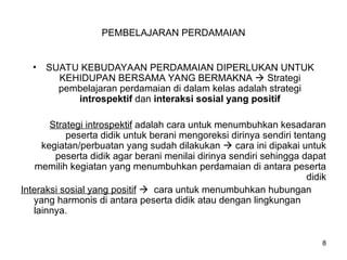 PEMBELAJARAN PERDAMAIAN
• SUATU KEBUDAYAAN PERDAMAIAN DIPERLUKAN UNTUK
KEHIDUPAN BERSAMA YANG BERMAKNA  Strategi
pembelajaran perdamaian di dalam kelas adalah strategi
introspektif dan interaksi sosial yang positif
Strategi introspektif adalah cara untuk menumbuhkan kesadaran
peserta didik untuk berani mengoreksi dirinya sendiri tentang
kegiatan/perbuatan yang sudah dilakukan  cara ini dipakai untuk
peserta didik agar berani menilai dirinya sendiri sehingga dapat
memilih kegiatan yang menumbuhkan perdamaian di antara peserta
didik
Interaksi sosial yang positif  cara untuk menumbuhkan hubungan
yang harmonis di antara peserta didik atau dengan lingkungan
lainnya.
8
 