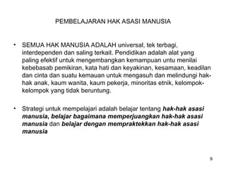 PEMBELAJARAN HAK ASASI MANUSIA
• SEMUA HAK MANUSIA ADALAH universal, tek terbagi,
interdependen dan saling terkait. Pendidikan adalah alat yang
paling efektif untuk mengembangkan kemampuan untu menilai
kebebasab pemikiran, kata hati dan keyakinan, kesamaan, keadilan
dan cinta dan suatu kemauan untuk mengasuh dan melindungi hak-
hak anak, kaum wanita, kaum pekerja, minoritas etnik, kelompok-
kelompok yang tidak beruntung.
• Strategi untuk mempelajari adalah belajar tentang hak-hak asasi
manusia, belajar bagaimana memperjuangkan hak-hak asasi
manusia dan belajar dengan mempraktekkan hak-hak asasi
manusia
9
 