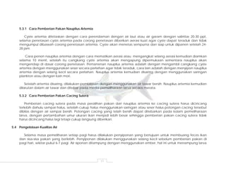 11
5.3.1 Cara Pemberian Pakan Nauplius Artemia
Cyste artemia ditetaskan dengan cara perendaman dengan air laut atau air garam dengan salinitas 20-30 ppt,
selama penetasan cyste artemia pada corong penetasan diberikan aerasi kuat agar cyste dapat teraduk dan tidak
mengumpul dibawah corong penetasan artemia. Cyste akan menetas sempurna dan siap untuk dipanen setelah 24-
28 jam.
Cara penen nauplius artemia dengan cara mematikan aerasi atau mengangkat selang aerasi kemudian diamkan
selama 10 menit, setelah itu cangkang cyste artemia akan mengapung dipermukaan sementara nauplius akan
mengendap di dasar corong penetasan. Pemanenan nauplius artemia adalah dengan mengambil cangkang cyste
artemia dengan menggunakan seser secara perlahan agar tidak teraduk, cara lain adalah dengan menyipon nauplius
artemia dengan selang kecil secara perlahan. Nauplius artemia kemudian disaring dengan menggunakan saringan
plankton atau dengan kain mori.
Setelah artemia disaring, dilakukan pembilasan dengan menggunakan air tawar bersih. Nauplius artemia kemudian
dilarutan dalam air tawar dan ditebar pada media pemeliharaan larva secara merata.
5.3.2 Cara Pemberian Pakan Cacing Sutera
Pemberian cacing sutera pada masa peralihan pakan dari nauplius artemia ke cacing sutera harus dicincang
terlebih dahulu sampai halus, setelah cukup halus menggunakan saringan atau seser halus potongan cacing tersebut
dibilas dengan air sampai bersih. Potongan cacing yang telah bersih dapat ditebarkan pada kolam pemeliharaan
larva, dengan pertambahan umur ukuran ikan menjadi lebih besar sehingga pemberian pakan cacing sutera tidak
harus dicincang halus lagi tetapi cukup langsung diberikan.
5.4 Pengelolaan Kualitas Air
Selama masa pemeliharan setiap pagi harus dilakukan penyiponan yang bertujuan untuk membuang feces ikan
dan sisa-sisa pakan yang berlebih. Penyiponan dilakukan menggunakan selang kecil sebelum pemberian pakan di
pagi hari, sekitar pukul 6-7 pagi. Air siponan ditampung dengan menggunakan ember, hal ini untuk menampung larva
 