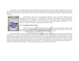 4
Pergantian air harus dilakukan jika kualitas air tidak dapat ditingkatkan hanya dengan menggunakan kincir air
dan aerasi. Untuk daerah tertentu pergantian air tidak dapat dilakukan secara berkesinambungan karena kuantitas air
yang sangat terbatas terutama pada musim kemarau, oleh karena itu pergantian air dapat melalui filtrasi sistem
tertutup.
Pemeliharaan induk jika memungkinkan dilakukan dalam beberapa kelompok dan
diperlihara secara terpisah hal ini dimaksudkan agar dapat digunakan secara bergantian.
Pemeliharaan induk dilakukan pada kolam tanah dan dapat juga menggunakan kolam
tembok dengan kepadatan 3 – 5 ekor/m2, kualitas air ideal untuk induk suhu antara 25 – 30 oC,
pH 6,0 – 8,5 dan kandungan oksigen terlarut minimal 4 mg/L.
3.2.2 Pengelolaan Pakan Induk
Waktu pemberian pakan tidak hanya untuk memberi pakan tetapi juga waktu untuk
mengamati dan mengevaluasi kondisi ikan dan air. Pengamatan tingkah laku makan harian
ikan sangatlah penting untuk mengetahui kondisi kesehatan ikan.
Selama pemberian pakan dilakukan pengamatan terhadap tingkah laku makan ikan, warna dan kondisi air,
kondisi kincir, aerasi dan memastikan kalau tidak ada ikan liar yang masuk kedalam kolam pemeliharaan induk. Pakan
yang diberikan jangan terlalu banyak atau sampai tersisa karena akan menyebabkan turunnya kualitas air. Pola
makan ikan terkadang tidak sama setiap harinya maka pakan yang diberikan harus dikontrol dan tercatat dengan
baik baik waktu dan jumlah pemberian pakan serta jenis pakan yang diberikan. Pakan yang umum diberikan pada
induk patin adalah pellet komersial dengan kadar protein 30 – 35 %. Jumlah pemberian pakan maksimum adalah 2 - 3
% dari berat biomass dan diberikan 2 - 3 kali perhari pada pagi, sore dan atau malam hari.
 