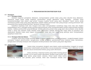 5
4. PEMIJAHAN BUATAN DAN PENETASAN TELUR
4.1 Persiapan
4.1.1 Persiapan Induk
Sebelum kegiatan pemijahan dilakukan, mempersiapkan jumlah induk yang akan disuntik harus dilakukan.
Membuat target pada setiap kegiatan pembenihan sangat diperlukan untuk menjaga produksi yang
berkesinambungan baik dalam segi jumlah maupun kualitas benih yang akan dihasilkan. Faktor utama yang
membatasi jumlah induk yang akan digunakan adalah fasilitas penetasan telur yang berupa corong penetasan dan
perawatan larva yang berupa bak fiber, akuarium ataupun kolam.
Kelebihan kapasitas baik telur maupun larva akan menyebabkan rendahnya daya tetas telur dan tingkat
kelulushidupan larva, sehingga sangat penting bagi pembenih untuk memperhitungkan jumlah target produksi dengan
fasilitas - fasilitas pembenihan yang dimilikinya. Setelah diketahui jumlah induk yang akan direncanakan untuk disuntik
maka 2 (dua) hari sebelum induk diseleksi induk dipuasakan terlebih dahulu. Jika induk tidak di puasakan dan
dipaksakan diseleksi maka akan dapat menyebabkan induk luka dan stress, yang akhirnya akan menyebabkan
gagalnya ovulasi telur.
4.1.2 Persiapan Alat dan Bahan
Langkah awal yang sangat penting dalam kegiatan pembenihan adalah persiapan. Langkah-langkah dalam
persiapan meliputi perencanaan, pengecekan kondisi peralatan pemberokan atau inkubasi induk, pendataan,
pengecekan terhadap kesiapan dan kelayakan kondisi peralatan dan bahan yang akan digunakan.
4.2 Seleksi Induk
Seleksi induk merupakan langkah awal dalam usaha pembenihan, langkah ini sangat
menentukan keberhasilan pembenihan secara keseluruhan sehingga harus dilakukan secara
teliti dan akurat berdasarkan kriteria yang sudah ditentukan.
Pada umumnya, induk ikan betina yang telah matang gonad
memiliki ciri-ciri yang mudah dibedakan dengan induk jantan atau
induk betina yang belum dewasa. Postur tubuh induk betina
cenderung melebar dan pendek, perut lembek, halus dan membesar kearah anus.
 