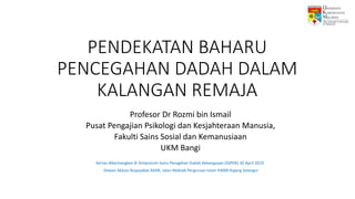 PENDEKATAN BAHARU
PENCEGAHAN DADAH DALAM
KALANGAN REMAJA
Profesor Dr Rozmi bin Ismail
Pusat Pengajian Psikologi dan Kesjahteraan Manusia,
Fakulti Sains Sosial dan Kemanusiaan
UKM Bangi
Kertas dibentangkan di Simposium Sains Penagihan Dadah Kebangsaan (SSPDK) 30 April 2019.
Dewan Akasia Ibupejabat AADK, Jalan Maktab Perguruan Islam 43000 Kajang Selangor
 