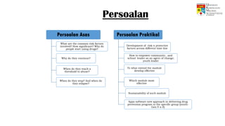 Persoalan
Persoalan Asas
What are the common risk factors
involved? How significant? Why do
people start using drugs?
Why do they continue?
When do they reach a
threshold to abuse?
When do they stop? And when do
they relapse?
Persoalan Praktikal
Development of risk n protective
factors across different time line
How to empower community.. and
school leader as an agent of change;
youth leader
To what extend the module
develop effective
Which module most
effective
Sustainability of such module
Apps software-new approach in delivering drug
prevention program to the specific group (youth-
Gen Y n Z)
 