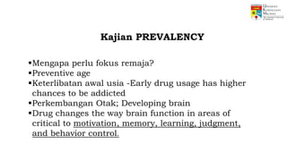 Mengapa perlu fokus remaja?
Preventive age
Keterlibatan awal usia -Early drug usage has higher
chances to be addicted
Perkembangan Otak; Developing brain
Drug changes the way brain function in areas of
critical to motivation, memory, learning, judgment,
and behavior control.
Kajian PREVALENCY
 