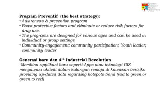 Program Preventif (the best strategy):
• Awareness & prevention program
• Boost protective factors and eliminate or reduce risk factors for
drug use.
• The programs are designed for various ages and can be used in
individual or group settings
• Community-engagement; community participation; Youth leader;
community leader
Generasi baru dan 4th Industrial Revolution
-Membina applikasi baru seperti Apps atau teknologi GIS
mengawasi aktiviti dalam kalangan remaja di kawasan berisiko
providing up-dated data regarding hotspots trend (red to green or
green to red)
 