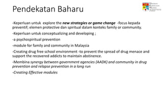 -Keperluan untuk explore the new strategies or game change -focus kepada
preventif; elemen protective dan spiritual dalam konteks family or community.
-Keperluan untuk conceptualizing and developing ;
-a psychospiritual prevention
-module for family and community in Malaysia
-Creating drug free school environment -to prevent the spread of drug menace and
support the recovered addicts to maintain abstinence.
-Membina synergy between government agencies (AADK) and community in drug
prevention and relapse prevention in a long run
-Creating Effective modules
Pendekatan Baharu
 