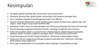Kesimpulan
 Isu dadah adalah kompleks dan memerlukan solusi yang holistic
 Membina Generasi Baru Bebas Dadah memerlukan satu lonjakan paradigm baru.
 Perlu memfokus kepada Preventif approach lebih cost effective
 Apakah Caranya? Kebanyakan model yg digunapakai adalah diimport atau adaptasi dari luar
negara -tidak begitu sesuai dalam konteks lokal
 Kenalpasti Faktor utama; Kurang sokongan sosial khususnya Keluarga dan Komuniti setempat
 Elemen keluarga sangat penting dalam konteks aetiology of addiction dan recovery
 Fakta menunjukkan dalam isu preventif dan relapse kejayaan adalah bergantung kepada
kejayaan dalam membina rangkaian sokongan sosial - asas pemulihan berterusan
 Terapi keluarga pula terbukti sangat berpotensi - khususnya mengurangkan relapse
 Kedua-dua elemen sangat sesuai dengan budaya masyarakat kita –collectivis- hubungan
kekeluargaan yang sangat kuat.
 Perlu juga menyelesaikan Isu Employabiliti dalam kalangan remaja/bekas penagih
 