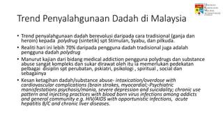 Trend Penyalahgunaan Dadah di Malaysia
• Trend penyalahgunaan dadah berevolusi daripada cara tradisional (ganja dan
heroin) kepada polydrug (sintetik) spt Stimulan, Syabu, dan pilkuda.
• Realiti hari ini lebih 70% daripada pengguna dadah tradisional juga adalah
pengguna dadah polydrug
• Manurut kajian dari bidang medical addiction pengguna polydrugs dan substance
abuse sangat kompleks dan sukar dirawat oleh itu ia memerlukan pedekatan
pelbagai disiplin spt perubatan, pskiatri, psikologi , spiritual , social dan
sebagainya
• Kesan ketagihan dadah/substance abuse- intoxication/overdose with
cardiovascular complications (brain strokes, myocardial;-Psychiatric
manisfestations psychosis/mania, severe depression and suicidality; chronic use
pattern and injecting practices with blood born virus infections among addicts
and general community e.g. HIV/AIDS with opportunistic infections, acute
hepatitis B/C and chronic liver diseases.
 