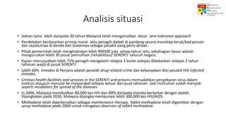 Analisis situasi
• Sekian lama lebih daripada 30 tahun Malaysia telah mengamalkan dasar zero tolerance approach
• Pendekatan berdasarkan prinsip moral iaitu penagih dadah di pandang secara moralnya teruk/bad person
dan sepatutnya di denda dan bukannya sebagai pesakit yang perlu dirawt.
• Pihak pemerintah telah menghabiskan lebih RM500 juta setiap tahun iaitu sebahagian besar adalah
menguruskan lebih 30 pusat pemulihan /rehabilitasi/ SERENTI seluruh negara.
• Kajian menunjukkan lebih 75% penagih mengalami relapse 1 bulan selepas dibebaskan selepas 2 tahun
tahanan wajib di pusat SERENTI.
• Lebih 60% inmates di Penjara adalah pesalah drug related crime dan kebanyakan diisi pesakit HIV infected
inmates.
• Limitasi health facilities and services in the SERENTI and prisons memudahkan penyebaran virus dalam
isstitusi ataupun menular ke masyarakat selepas keluar dari puat tahanan. Jadi institution sudah menjadi
seperti incubators for spread of the diseases
• In 2006, Malaysia merekodkan 80,000 kes HIV dan 80% daripada mereka berkaitan dengan dadah.
Dijangkakan pada 2020, Malaysia dijangka mempunyai lebih 300,000 kes HIV/AIDS.
• Methadone telah diperkenalkan sebagai maintenance therapy. Tablet methadone telah digantikan dengan
syrup methadone pada 2004 untuk mengatasi diversion of tablet methadone.
 