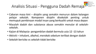 Analisis Situasi - Pengguna Dadah Remaja
• Cabaran masa kini – disiplin yang semakin menurun dalam kalangan
pelajar sekolah. Komponen disiplin disekolah penting untuk
memupuk pembinaan modal insan yang berkualiti untuk masa depan
• Masalah dadah dan substance abuse semakin menular di sekolah-
sekolah.
• Kajian di Malaysia- pengambilan dadah bermula usia 12 -13 tahun
• Aktiviti – inhalant, alkohol, merokok sebelum terlibat dengan dadah
• Sekolah berisiko vs sekolah tidak berisiko
 