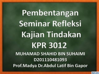 Pembentangan
Seminar Refleksi
Kajian Tindakan
KPR 3012
MUHAMAD SHAHID BIN SUHAIMI
D201110481093
Prof.Madya Dr.Abdul Latif Bin Gapor
 