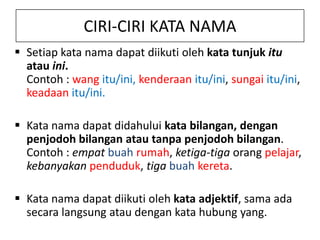 CIRI-CIRI KATA NAMA
 Setiap kata nama dapat diikuti oleh kata tunjuk itu
atau ini.
Contoh : wang itu/ini, kenderaan itu/ini, sungai itu/ini,
keadaan itu/ini.
 Kata nama dapat didahului kata bilangan, dengan
penjodoh bilangan atau tanpa penjodoh bilangan.
Contoh : empat buah rumah, ketiga-tiga orang pelajar,
kebanyakan penduduk, tiga buah kereta.
 Kata nama dapat diikuti oleh kata adjektif, sama ada
secara langsung atau dengan kata hubung yang.

 