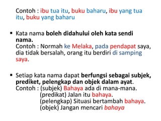 Contoh : ibu tua itu, buku baharu, ibu yang tua
itu, buku yang baharu
 Kata nama boleh didahului oleh kata sendi
nama.
Contoh : Normah ke Melaka, pada pendapat saya,
dia tidak bersalah, orang itu berdiri di samping
saya.
 Setiap kata nama dapat berfungsi sebagai subjek,
prediket, pelengkap dan objek dalam ayat.
Contoh : (subjek) Bahaya ada di mana-mana.
(predikat) Jalan itu bahaya.
(pelengkap) Situasi bertambah bahaya.
(objek) Jangan mencari bahaya

 