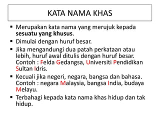 KATA NAMA KHAS
 Merupakan kata nama yang merujuk kepada
sesuatu yang khusus.
 Dimulai dengan huruf besar.
 Jika mengandungi dua patah perkataan atau
lebih, huruf awal ditulis dengan huruf besar.
Contoh : Felda Gedangsa, Universiti Pendidikan
Sultan Idris.
 Kecuali jika negeri, negara, bangsa dan bahasa.
Contoh : negara Malaysia, bangsa India, budaya
Melayu.
 Terbahagi kepada kata nama khas hidup dan tak
hidup.

 