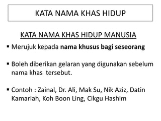 KATA NAMA KHAS HIDUP
KATA NAMA KHAS HIDUP MANUSIA
 Merujuk kepada nama khusus bagi seseorang

 Boleh diberikan gelaran yang digunakan sebelum
nama khas tersebut.
 Contoh : Zainal, Dr. Ali, Mak Su, Nik Aziz, Datin
Kamariah, Koh Boon Ling, Cikgu Hashim

 