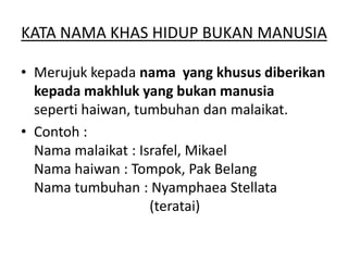 KATA NAMA KHAS HIDUP BUKAN MANUSIA
• Merujuk kepada nama yang khusus diberikan
kepada makhluk yang bukan manusia
seperti haiwan, tumbuhan dan malaikat.
• Contoh :
Nama malaikat : Israfel, Mikael
Nama haiwan : Tompok, Pak Belang
Nama tumbuhan : Nyamphaea Stellata
(teratai)

 