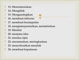 
 13. Mensintesiskan
 14. Mengitlak
 15. Menganalogikan
 16. membuat inferens
 17. membuatkesimpulan
 18.menginterpretasikan, mentafsirkan
 19. Menilai
 20. menjana idea
 21. mereka cipta
 22. merumuskan, meringkaskan
 23. menyelesaikan masalah
 24. membuat keputusan
 