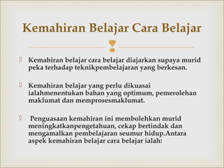 
 Kemahiran belajar cara belajardiajarkan supaya murid
peka terhadap teknikpembelajaran yang berkesan.
 Kemahiran belajar yang perlu dikuasai
ialahmenentukan bahan yang optimum, pemerolehan
maklumat dan memprosesmaklumat.
 Penguasaan kemahiran ini membolehkan murid
meningkatkanpengetahuan, cekap bertindak dan
mengamalkan pembelajaran seumur hidup.Antara
aspek kemahiran belajar cara belajar ialah:
Kemahiran Belajar Cara Belajar
 