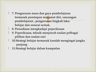 
 7. Pengurusan masa dan gaya pembelajaran
termasuk penetapan matlamat diri, rancangan
pembelajaran , pengawalan tingkah laku
belajardan senarai semak.
 8.Persediaan menghadapi peperiksaan
 9. Peperiksaan, teknik menjawab soalan pelbagai
pilihan dan soalan esei
 10.Strategi belajar termasuk kaedah mengingat jangka
panjang
 11.Strategi belajar dalamkumpulan
 