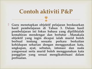 
 Guru menetapkan objektif pelajaran berdasarkan
hasil pembelajaran di Tahun 3. Dalam hasil
pembelajaran ini fokus bahasa yang dipilihialah
kemahiran mendengar dan bertutur .Manakala
objektif yang ingin dicapai ialah murid boleh
berbual tentang sesuatu perkara berkaitan
kehidupan seharian dengan menggunakan kata,
ungkapan, ayat, sebutan, intonasi dan nada
yangsesuai serta murid boleh menggunakan kata
panggilan yang sesuai mengikutsituasi dalam
perbualan.
Contoh aktiviti P&P
 