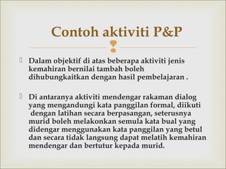 
 Dalam objektif di atas beberapa aktiviti jenis
kemahiran bernilai tambah boleh
dihubungkaitkan dengan hasil pembelajaran .
 Di antaranya aktiviti mendengar rakaman dialog
yang mengandungi kata panggilan formal, diikuti
dengan latihan secara berpasangan, seterusnya
murid boleh melakonkan semula kata bual yang
didengar menggunakan kata panggilan yang betul
dan secara tidak langsung dapat melatih kemahiran
mendengar dan bertutur kepada murid.
Contoh aktiviti P&P
 