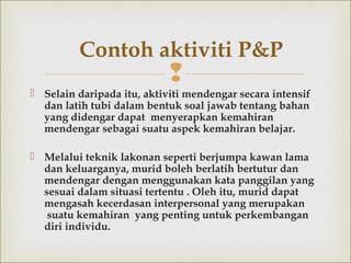 
 Selaindaripada itu, aktiviti mendengar secara intensif
dan latih tubi dalam bentuk soal jawab tentang bahan
yang didengar dapat menyerapkan kemahiran
mendengar sebagai suatu aspek kemahiran belajar.
 Melalui teknik lakonan seperti berjumpa kawan lama
dan keluarganya, muridboleh berlatih bertutur dan
mendengar dengan menggunakan kata panggilan yang
sesuai dalam situasi tertentu .Oleh itu, murid dapat
mengasah kecerdasan interpersonal yang merupakan
suatu kemahiran yang penting untuk perkembangan
diri individu.
Contoh aktiviti P&P
 