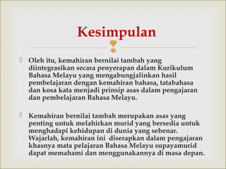 
 Oleh itu, kemahiran bernilai tambah yang
diintegrasikan secara penyerapan dalam Kurikulum
Bahasa Melayu yang mengabungjalinkan hasil
pembelajarandengan kemahiran bahasa, tatabahasa
dan kosa kata menjadi prinsip asasdalam pengajaran
dan pembelajaran Bahasa Melayu.
 Kemahiran bernilai tambah merupakan asas yang
penting untuk melahirkan murid yang bersedia untuk
menghadapi kehidupan di dunia yang sebenar.
Wajarlah, kemahiran ini diserapkan dalam pengajaran
khasnya mata pelajaran Bahasa Melayu supayamurid
dapat memahami dan menggunakannya di masa depan.
Kesimpulan
 