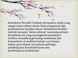 
Kemahiran Bernilai Tambah merupakan aspek yang
sangat utama dalammenjadikan pengajaran dan
pembelajaran berjalan lancar. Kemahiran bernilai
tambahmerujuk ‘dunia sebenar’ seseorang pelajar.
Kemahiran ini yang merangkumi kemahiran
berfikir, kemahiran teknologi maklumat dan
komunikasi, kemahiran belajar cara belajar,
kajian masa depan, kecerdasan pelbagai,
pembelajaran konstruktivisme dan
pembelajaran kontekstual
 