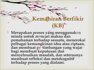 
 Merupakan proses yang menggunakan
minda untuk mencari makna dan
pemahaman terhadap sesuatu, menerokai
pelbagai kemungkinan idea atau ciptaan,
dan membuat pertimbangan yang wajar
bagi membuat keputusan dan
menyelesaikan masalah, dan seterusnya
membuat refleksi dan metakognitif
terhadap proses yang dialami.
Kemahiran Berfikir
(KB)
 