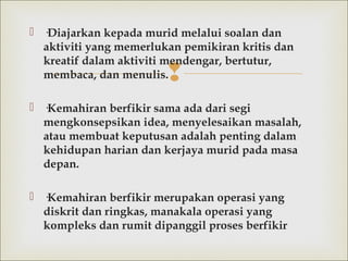 
 ·Diajarkan kepada murid melalui soalan dan
aktiviti yang memerlukan pemikiran kritis dan
kreatif dalam aktiviti mendengar, bertutur,
membaca, dan menulis.
 ·Kemahiran berfikir sama ada dari segi
mengkonsepsikan idea, menyelesaikan masalah,
atau membuat keputusan adalah penting dalam
kehidupan harian dan kerjaya murid pada masa
depan.
 ·Kemahiran berfikir merupakan operasi yang
diskrit dan ringkas, manakala operasi yang
kompleks dan rumit dipanggil proses berfikir
 