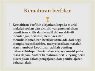 Kemahiran berfikir diajarkan kepada murid
melalui soalan dan aktiviti yangmemerlukan
pemikiran kritis dan kreatif dalam aktiviti
mendengar, bertutur,membaca dan
menulis.Kemahiran berfikir sama ada dari segi
mengkonsepsikanidea, menyelesaikan masalah
atau membuat keputusan adalah penting
dalamkehidupan harian dan kerjaya murid pada
masa depan. Antara kemahiran berfikiryang perlu
diserapkan dalam pengajaran dan pembelajaran
bahasa ialah:
Kemahiran berfikir
 