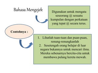 Bahasa Mengejek Digunakan untuk mengata 
seseorang @ sesuatu 
kumpulan dengan perkataan 
yang tepat @ secara terus. 
Contohnya : 
1. Lihatlah tuan-tuan dan puan-puan, 
renung-renungkanlah 
2. Sesetengah orang belajar di luar 
negara bukannya untuk mencari ilmu. 
Mereka sebenarnya bercita-cita untuk 
membawa pulang kereta mewah. 
 