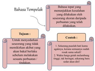 Bahasa Tempelak 
Bahasa tepat yang 
menunjukkan kesalahan 
yang dilakukan oleh 
seseorang ekoran daripada 
perbuatan yang telah 
dilakukan. 
Tujuan : 
Untuk menyedarkan 
seseorang yang tidak 
memikirkan akibat yang 
akan bakal berlaku 
sebelum melakukan 
sesuatu perbuatan / 
tindakan. 
Contoh : 
1. Sekarang puaslah hati kamu 
agaknya, kerana semuanya sudah 
rosak sama sekali! 
2. Waktu harga getah melambung 
tinggi, tak beringat, sekarang baru 
sedar akan diri! 
 