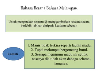 Bahasa Besar / Bahasa Melampau 
Untuk mengatakan sesuatu @ menggambarkan sesuatu secara 
berlebih-lebihan daripada keadaan sebenar. 
Contoh : 
1. Manis tidak terkira seperti lautan madu. 
2. Tupai melompat bergoncang bumi. 
3. Sesiapa meminum madu ini setitik 
nescaya dia tidak akan dahaga selama-lamanya. 
 