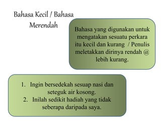 Bahasa Kecil / Bahasa 
Merendah Bahasa yang digunakan untuk 
mengatakan sesuatu perkara 
itu kecil dan kurang / Penulis 
meletakkan dirinya rendah @ 
lebih kurang. 
1. Ingin bersedekah sesuap nasi dan 
seteguk air kosong. 
2. Inilah sedikit hadiah yang tidak 
seberapa daripada saya. 
 
