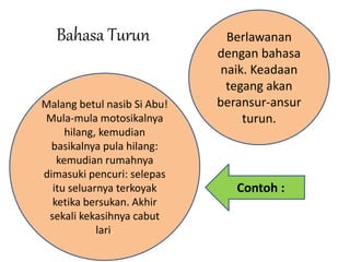 Bahasa Turun Berlawanan 
dengan bahasa 
naik. Keadaan 
tegang akan 
beransur-ansur 
turun. 
Malang betul nasib Si Abu! 
Mula-mula motosikalnya 
hilang, kemudian 
basikalnya pula hilang: 
kemudian rumahnya 
dimasuki pencuri: selepas 
itu seluarnya terkoyak 
ketika bersukan. Akhir 
sekali kekasihnya cabut 
lari. 
Contoh : 
 