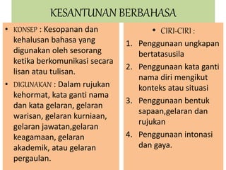 KESANTUNAN BERBAHASA 
• KONSEP : Kesopanan dan 
kehalusan bahasa yang 
digunakan oleh sesorang 
ketika berkomunikasi secara 
lisan atau tulisan. 
• DIGUNAKAN : Dalam rujukan 
kehormat, kata ganti nama 
dan kata gelaran, gelaran 
warisan, gelaran kurniaan, 
gelaran jawatan,gelaran 
keagamaan, gelaran 
akademik, atau gelaran 
pergaulan. 
• CIRI-CIRI : 
1. Penggunaan ungkapan 
bertatasusila 
2. Penggunaan kata ganti 
nama diri mengikut 
konteks atau situasi 
3. Penggunaan bentuk 
sapaan,gelaran dan 
rujukan 
4. Penggunaan intonasi 
dan gaya. 
 