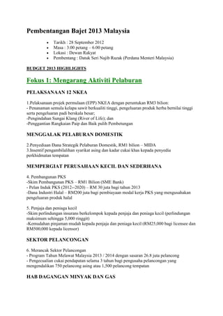 Pembentangan Bajet 2013 Malaysia
              Tarikh : 28 September 2012
              Masa : 3.00 petang – 6.00 petang
              Lokasi : Dewan Rakyat
              Pembentang : Datuk Seri Najib Razak (Perdana Menteri Malaysia)

BUDGET 2013 HIGHLIGHTS

Fokus 1: Mengarang Aktiviti Pelaburan
PELAKSANAAN 12 NKEA

1.Pelaksanaan projek permulaan (EPP) NKEA dengan peruntukan RM3 bilion:
- Penanaman semula kelapa sawit berkualiti tinggi, pengeluaran produk herba bernilai tinggi
serta pengeluaran padi berskala besar;
-Pengindahan Sungai Klang (River of Life); dan
-Penggantian Rangkaian Paip dan Baik pulih Pembetungan

MENGGALAK PELABURAN DOMESTIK

2.Penyediaan Dana Strategik Pelaburan Domestik, RM1 bilion – MIDA
3.Insentif pengambilalihan syarikat asing dan kadar cukai khas kepada penyedia
perkhidmatan tempatan

MEMPERGIAT PERUSAHAAN KECIL DAN SEDERHANA

4. Pembangunan PKS
-Skim Pembangunan PKS – RM1 Bilion (SME Bank)
- Pelan Induk PKS (2012-‐2020) – RM 30 juta bagi tahun 2013
-Dana Industri Halal – RM200 juta bagi pembiayaan modal kerja PKS yang mengusahakan
pengeluaran produk halal

5. Penjaja dan peniaga kecil
-Skim perlindungan insurans berkelompok kepada penjaja dan peniaga kecil (perlindungan
maksimum sehingga 5,000 ringgit)
-Kemudahan pinjaman mudah kepada penjaja dan peniaga kecil (RM25,000 bagi licensee dan
RM500,000 kepada licensor)

SEKTOR PELANCONGAN

6. Merancak Sektor Pelancongan
- Program Tahun Melawat Malaysia 2013 / 2014 dengan sasaran 26.8 juta pelancong
- Pengecualian cukai pendapatan selama 3 tahun bagi pengusaha pelancongan yang
mengendalikan 750 pelancong asing atau 1,500 pelancong tempatan

HAB DAGANGAN MINYAK DAN GAS
 