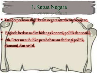 • Tsar berperanan sbgaiketuanegara atauketua kerajaan.
• Bagindaberkuasa dlmbidangekonomi, politikdansosial.
• cth. Peter menubuhkn pembaharuandari segi politik,
ekonomi, dansosial.
 
