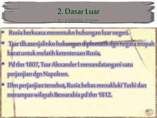 • Rusia berkuasa menentukn hubunganluar negeri.
• Tsartlh menjalinknhubungandiplomatikdgn negara eropah
baratuntuk melatihketenteraan Rusia.
• Pdthn 1807, TsarAlexander I menandatangani satu
perjanjiandgn Napoleon.
• Dlm perjanjiantersebut, Rusia bebasmenakluki Turki dan
merampas wilayahBessarabia pdthn 1812.
 