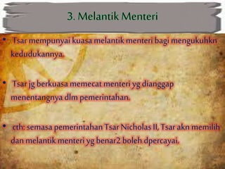 • Tsar mempunyai kuasa melantikmenteri bagi mengukuhkn
kedudukannya.
• Tsarjg berkuasa memecat menteri yg dianggap
menentangnya dlm pemerintahan.
• cth:semasa pemerintahanTsar Nicholas II, Tsarakn memilih
dan melantikmenteri yg benar2 bolehdpercayai.
 