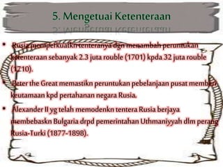 • Rusiamemperkuatkntenteranyadgn menambahperuntukan
ketenteraansebanyak 2.3 jutarouble (1701) kpda 32 jutarouble
(1710).
• PetertheGreat memastiknperuntukanpebelanjaan pusat memberi
keutamaankpd pertahanannegara Rusia.
• Alexander II yg telahmemodenkntenteraRusia berjaya
membebasknBulgaria drpd pemerintahanUthmaniyyahdlm perang
Rusia-Turki(1877-1898).
 