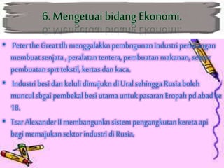• PetertheGreat tlh menggalakknpembngunanindustriperkilangan
membuatsenjata, peralatantentera,pembuatanmakanan,sektor
pembuatansprt tekstil,kertas dan kaca.
• Industri besidan kelulidimajukndi Ural sehinggaRusiaboleh
munculsbgai pembekalbesi utamauntukpasaran Eropah pd abad ke
18.
• Tsar Alexander II membangunknsistempengangkutankereta api
bagi memajukansektor industri di Rusia.
 