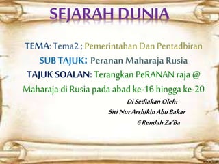 SEJARAH DUNIA
TEMA: Tema2 ; PemerintahanDan Pentadbiran
SUB TAJUK: Peranan Maharaja Rusia
TAJUK SOALAN: TerangkanPeRANANraja @
Maharaja diRusia pada abad ke-16 hinggake-20
DiSediakan Oleh:
Siti NurArshikinAbuBakar
6RendahZa’Ba
 