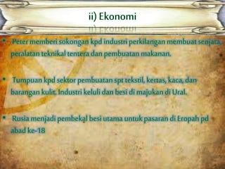 • Petermemberisokongan kpd industriperkilangan membuatsenjata,
peralatan teknikaltenteradan pembuatanmakanan.
• Tumpuankpd sektor pembuatanspt tekstil,kertas, kaca, dan
barangan kulit.Industrikelulidan besi di majukandi Ural.
• Rusiamenjadipembekalbesiutamauntukpasaran di Eropah pd
abad ke-18
 