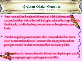 • Petermemastikankerajaan Uthmaniyahtidak dpt bersatu dgn
masyarakat islam bukanRusiadibahagianselatan Rusiaspt Kazakh,
Karakalpak,bashkir dan Nogay untukmenumbangknempayar
Rusia.
• Penukarangolonganmanoritiiniakanmemperkukuhkankuasa
Peter, pemerintahanDinastiRomanov dan empayar Rusia krna
golonganmanritiiniakanmenumpahkan kesetiaan politik.
• Petermenawarknkemewahandan kebendaan sbgai umpan untuk
menukarpegangan agamagolongan manoritiini.
 