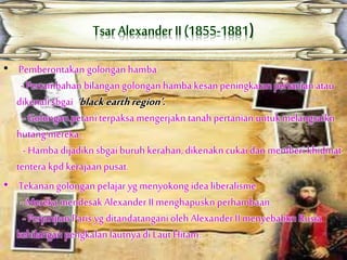 • Pemberontakan golongan hamba
-Pertambahan bilangangolongan hamba kesanpeningkatan pertanian atau
dikenalisbgai ‘black earthregion’.
- Golongan petani terpaksa mengerjakn tanah pertanian untuk melangsaikn
hutang mereka .
- Hamba dijadiknsbgaiburuh kerahan,dikenakncukaidan memberi khidmat
tentera kpd kerajaanpusat.
• Tekanangolongan pelajar yg menyokong idealiberalisme
-Mereka mendesak Alexander II menghapuskn perhambaan.
- PerjanjianParis yg ditandatanganioleh Alexander II menyebabkn Rusia
kehilanganpengkalan lautnyadi Laut Hitam.
 