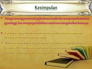 • Sebagai seorang pemerintah yg berkuasa mutlakdan mempunyai kedudukan
yg tertinggi, Tsarmempunyai kelebihan untukterus mengukuhkankuasanya.
• Tsar bukansahajaberhak memilih menteri yg dipercayainya tetapi juga
berkuasa menentukan halatuju negara.
• Akhirnya, kedudukandan peranan Tsar tamatsetelahberlakunya
Revolusi 1917 di Rusiayg akhirnya Rusia menjadisebuah negara
republik yg dipimpin olehseorang Presiden.
 